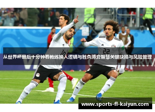 从世界杯最后十分钟看教练换人逻辑与胜负博弈智慧关键抉择与风险管理 从世界杯最后十分钟看教练换人逻辑与胜负博弈智慧关键抉择与风险管理
